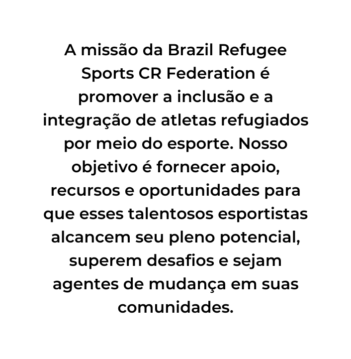 A missão da Brazil Refugee Sports CR Federation é promover a inclusão e a integração de atletas refugiados por meio do esporte Nosso objetivo é fornecer apoio recursos e oportunidades para que esses talentosos esportistas alcancem seu pleno potencial superem desafios e sejam agentes de mudança em suas comunidades